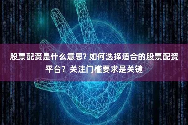 股票配资是什么意思? 如何选择适合的股票配资平台？关注门槛要求是关键