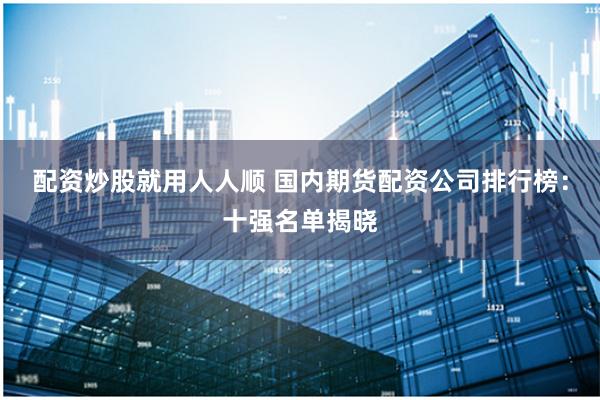 配资炒股就用人人顺 国内期货配资公司排行榜：十强名单揭晓