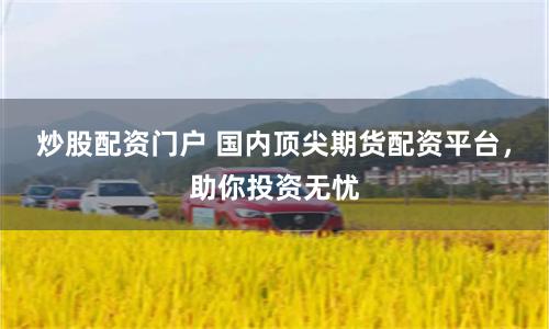 炒股配资门户 国内顶尖期货配资平台，助你投资无忧
