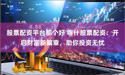 股票配资平台那个好 喀什股票配资：开启财富新篇章，助你投资无忧