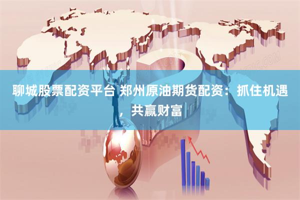 聊城股票配资平台 郑州原油期货配资：抓住机遇，共赢财富