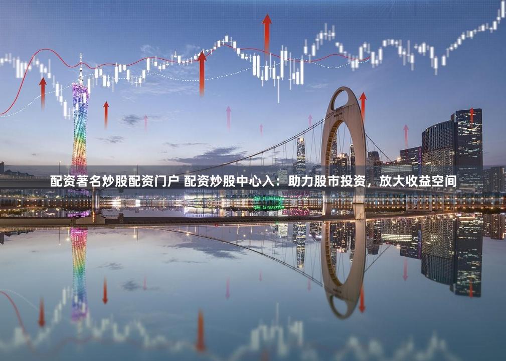 配资著名炒股配资门户 配资炒股中心入：助力股市投资，放大收益空间