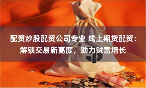 配资炒股配资公司专业 线上期货配资：解锁交易新高度，助力财富增长