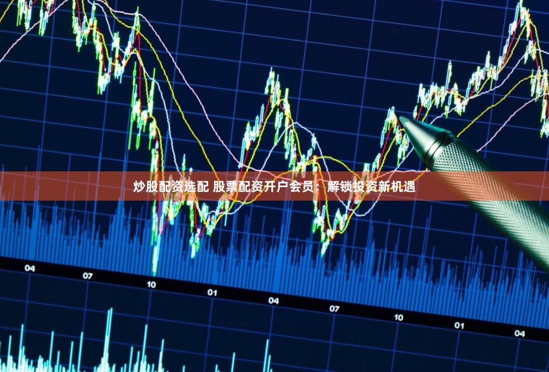 炒股配资选配 股票配资开户会员：解锁投资新机遇