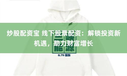 炒股配资宝 线下股票配资：解锁投资新机遇，助力财富增长