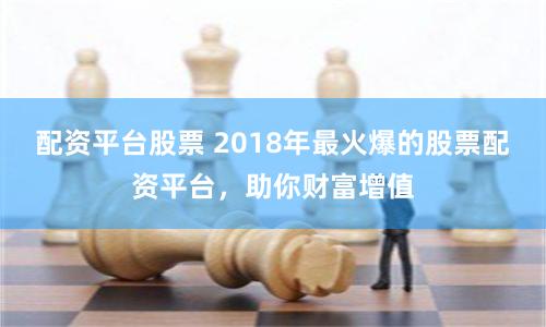 配资平台股票 2018年最火爆的股票配资平台，助你财富增值