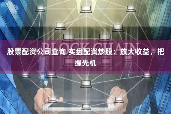 股票配资公司查询 实盘配资炒股：放大收益，把握先机