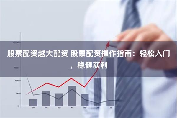 股票配资越大配资 股票配资操作指南：轻松入门，稳健获利
