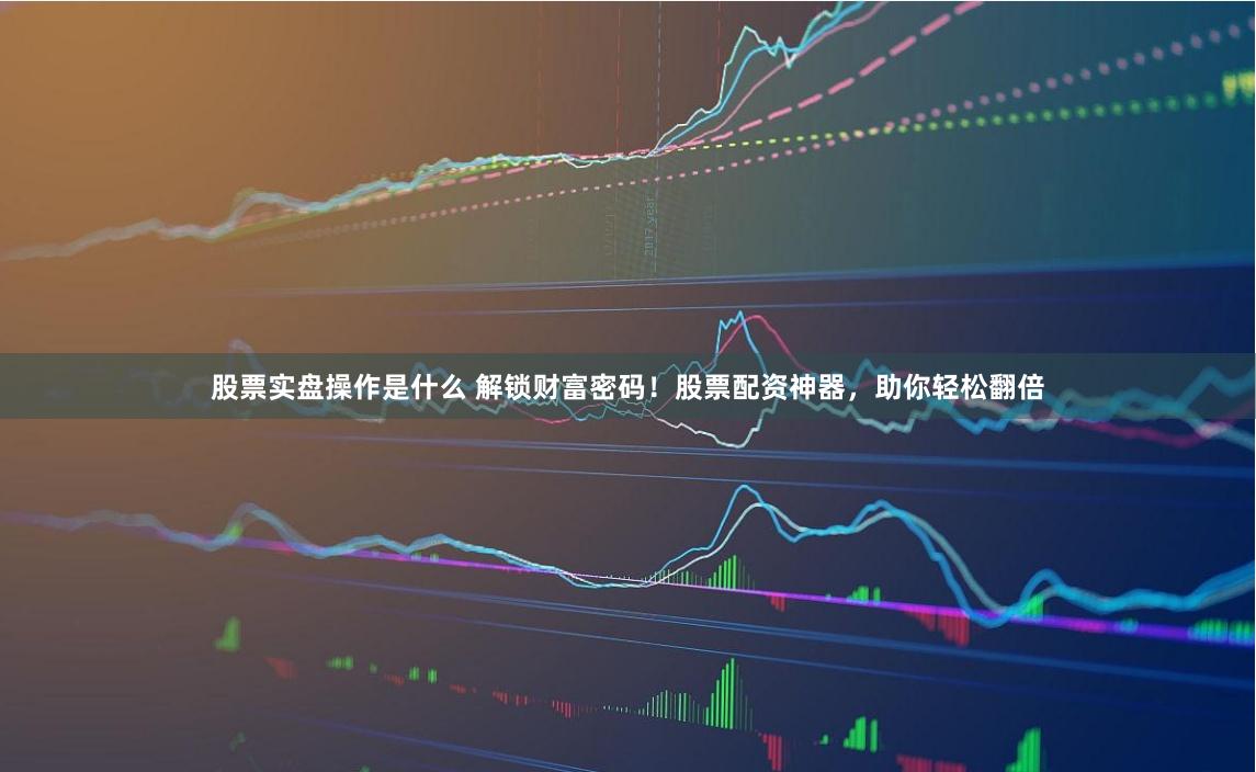股票实盘操作是什么 解锁财富密码！股票配资神器，助你轻松翻倍