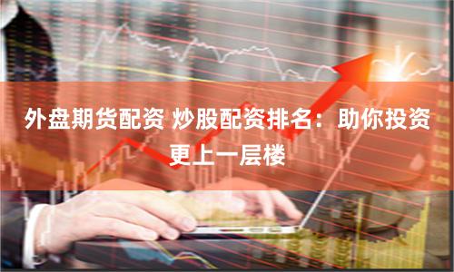 外盘期货配资 炒股配资排名：助你投资更上一层楼