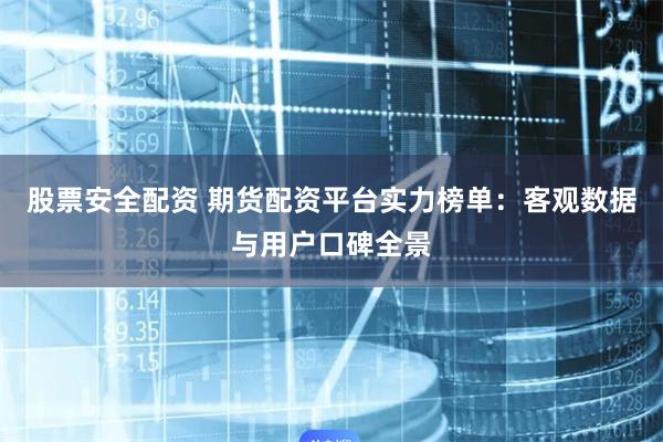 股票安全配资 期货配资平台实力榜单：客观数据与用户口碑全景