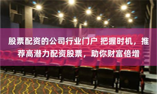 股票配资的公司行业门户 把握时机，推荐高潜力配资股票，助你财富倍增