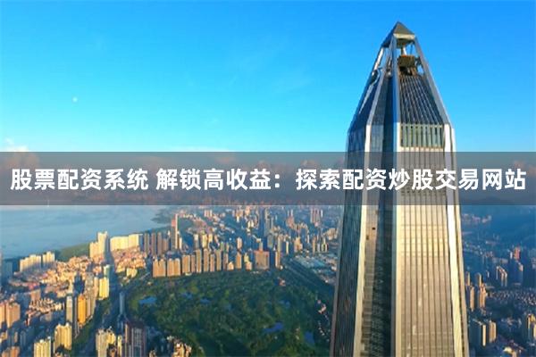 股票配资系统 解锁高收益：探索配资炒股交易网站