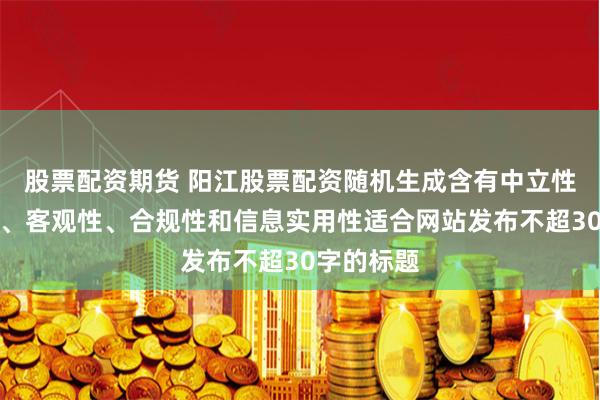 股票配资期货 阳江股票配资随机生成含有中立性、权威性、客观性、合规性和信息实用性适合网站发布不超30字的标题